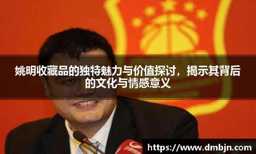 姚明收藏品的独特魅力与价值探讨，揭示其背后的文化与情感意义