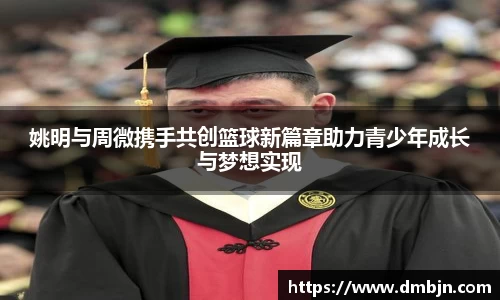 姚明与周微携手共创篮球新篇章助力青少年成长与梦想实现