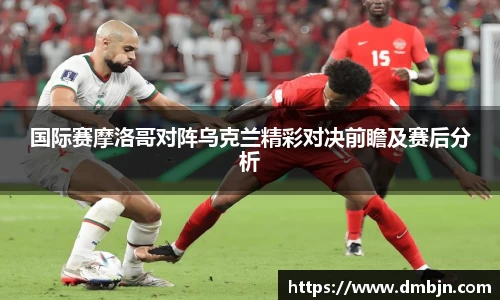 国际赛摩洛哥对阵乌克兰精彩对决前瞻及赛后分析