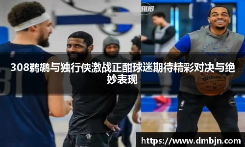 308鹈鹕与独行侠激战正酣球迷期待精彩对决与绝妙表现