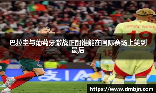 巴拉圭与葡萄牙激战正酣谁能在国际赛场上笑到最后